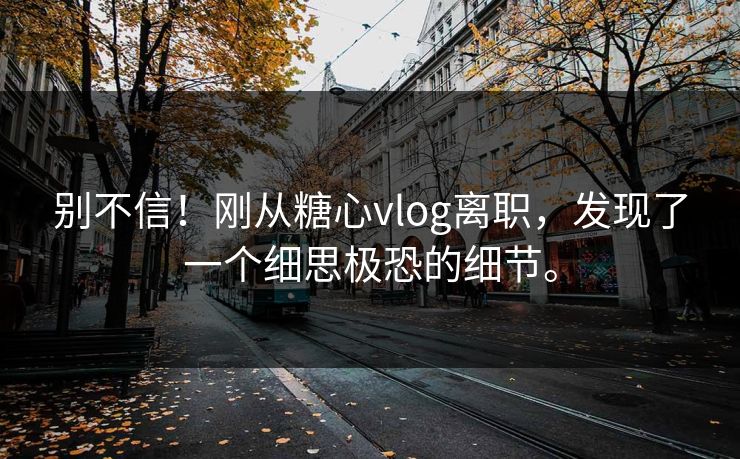 别不信！刚从糖心vlog离职，发现了一个细思极恐的细节。