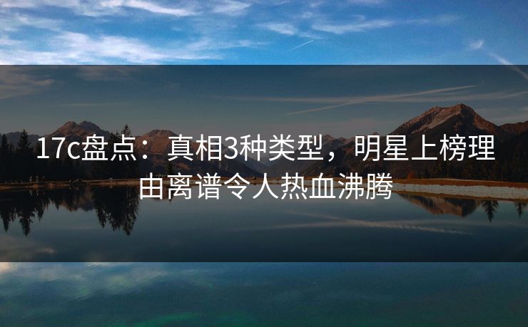 17c盘点：真相3种类型，明星上榜理由离谱令人热血沸腾