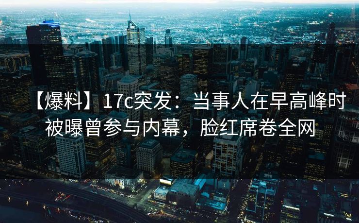 【爆料】17c突发：当事人在早高峰时被曝曾参与内幕，脸红席卷全网