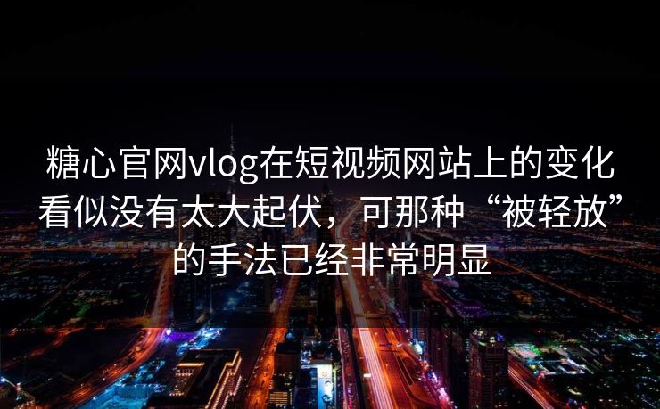 糖心官网vlog在短视频网站上的变化看似没有太大起伏，可那种“被轻放”的手法已经非常明显