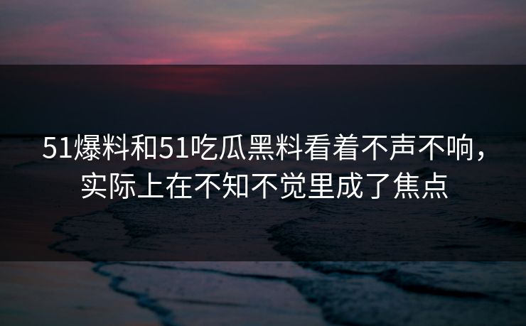 51爆料和51吃瓜黑料看着不声不响，实际上在不知不觉里成了焦点