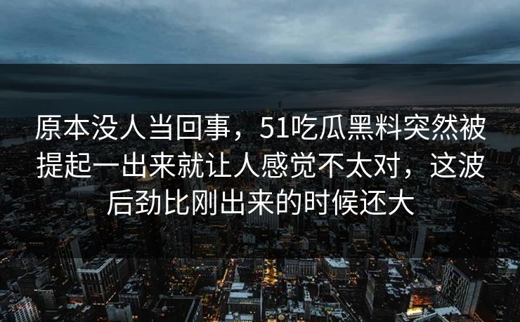 原本没人当回事，51吃瓜黑料突然被提起一出来就让人感觉不太对，这波后劲比刚出来的时候还大