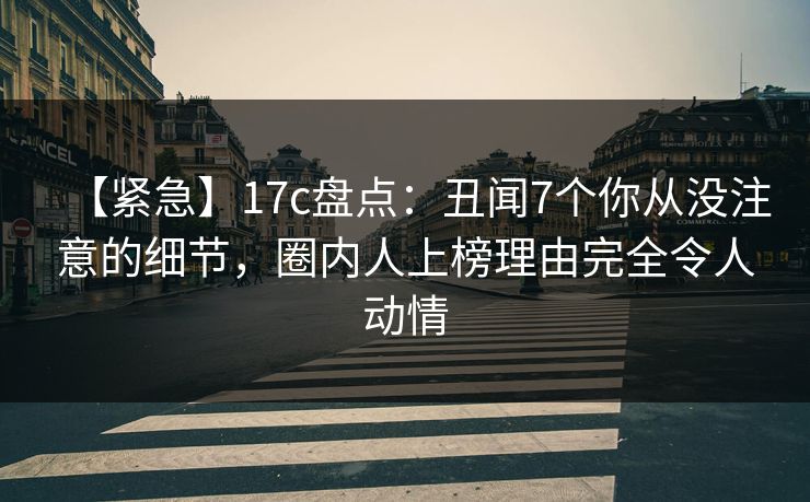 【紧急】17c盘点：丑闻7个你从没注意的细节，圈内人上榜理由完全令人动情