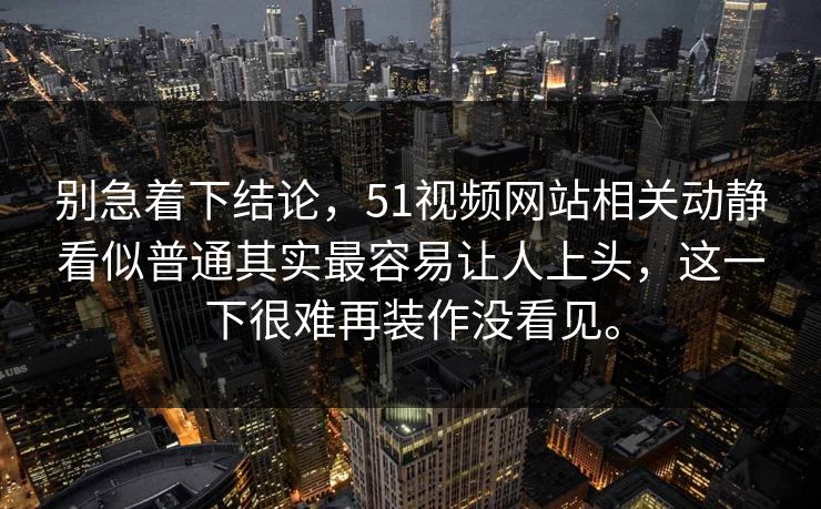 别急着下结论，51视频网站相关动静看似普通其实最容易让人上头，这一下很难再装作没看见。