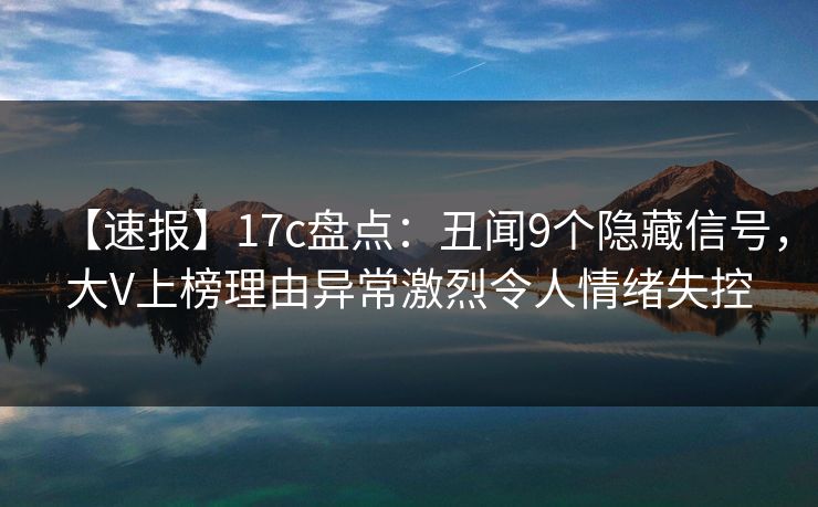 【速报】17c盘点：丑闻9个隐藏信号，大V上榜理由异常激烈令人情绪失控