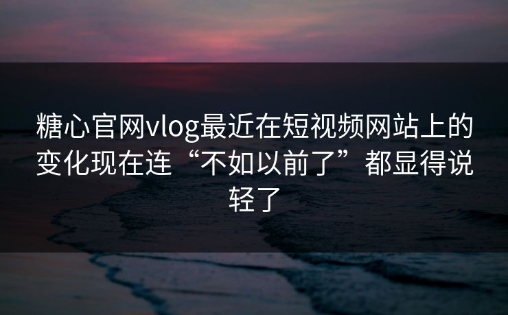 糖心官网vlog最近在短视频网站上的变化现在连“不如以前了”都显得说轻了