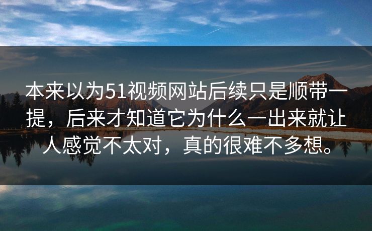 本来以为51视频网站后续只是顺带一提，后来才知道它为什么一出来就让人感觉不太对，真的很难不多想。