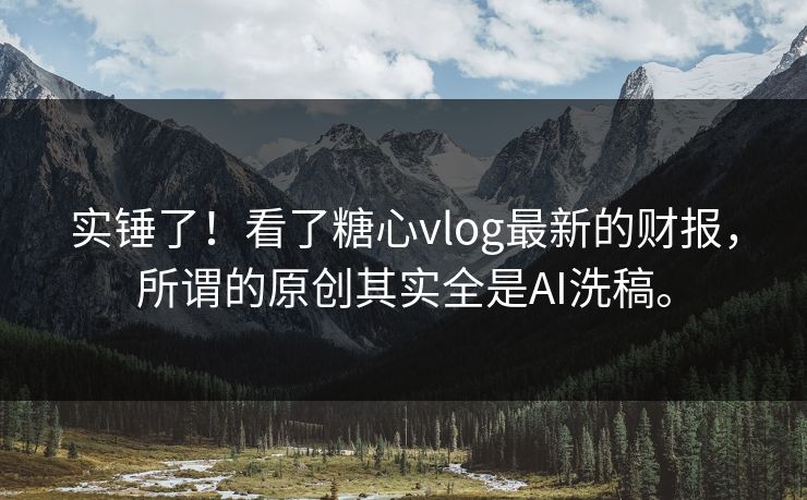 实锤了！看了糖心vlog最新的财报，所谓的原创其实全是AI洗稿。