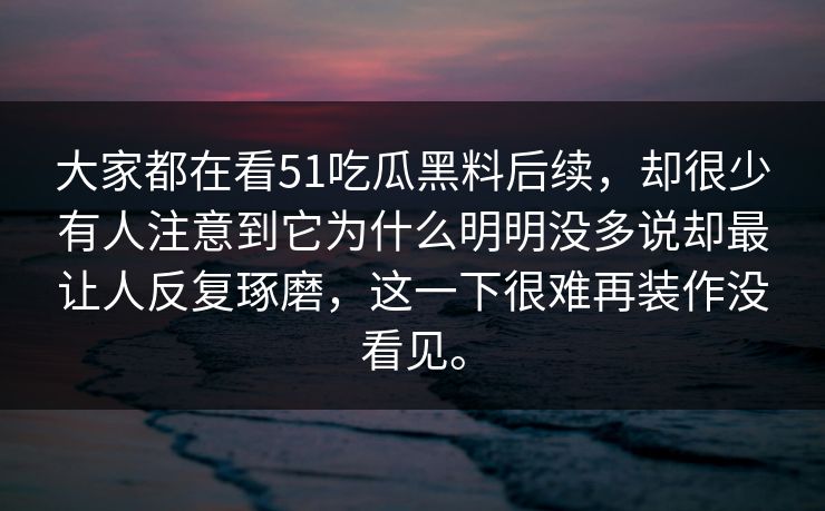 大家都在看51吃瓜黑料后续，却很少有人注意到它为什么明明没多说却最让人反复琢磨，这一下很难再装作没看见。