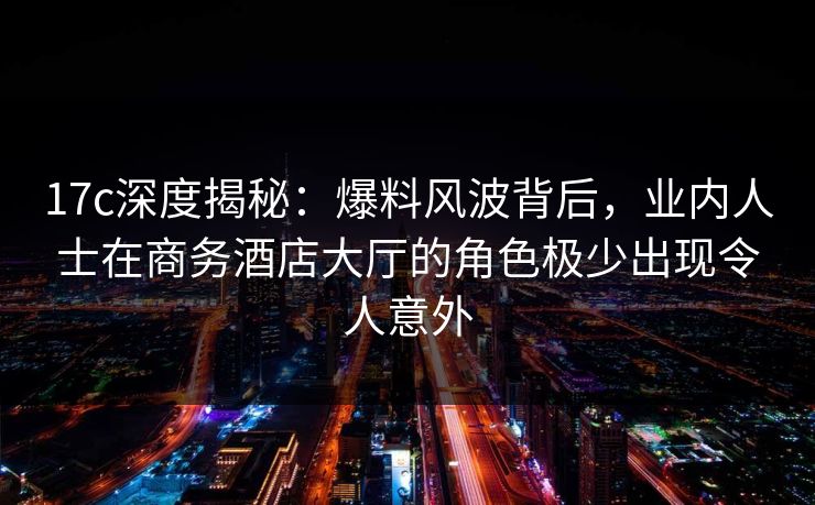 17c深度揭秘：爆料风波背后，业内人士在商务酒店大厅的角色极少出现令人意外