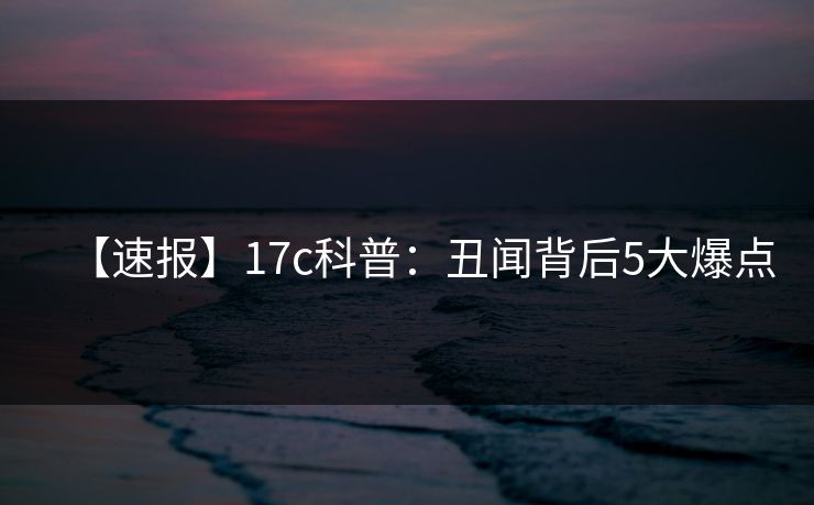 【速报】17c科普：丑闻背后5大爆点