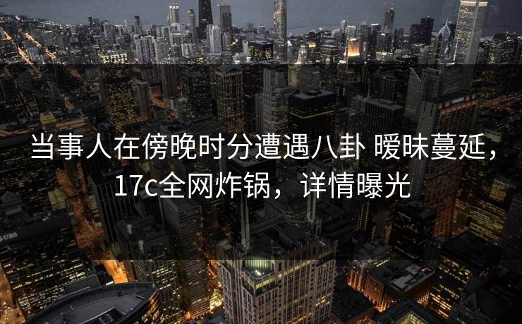 当事人在傍晚时分遭遇八卦 暧昧蔓延，17c全网炸锅，详情曝光