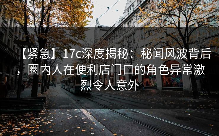 【紧急】17c深度揭秘：秘闻风波背后，圈内人在便利店门口的角色异常激烈令人意外