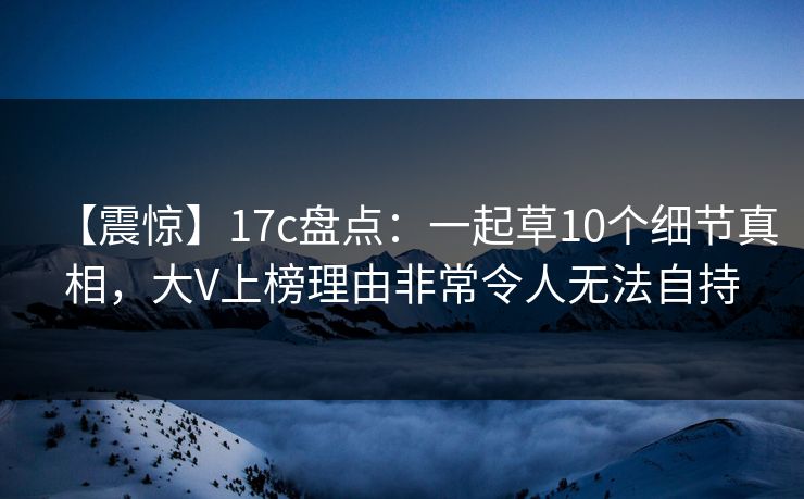 【震惊】17c盘点：一起草10个细节真相，大V上榜理由非常令人无法自持