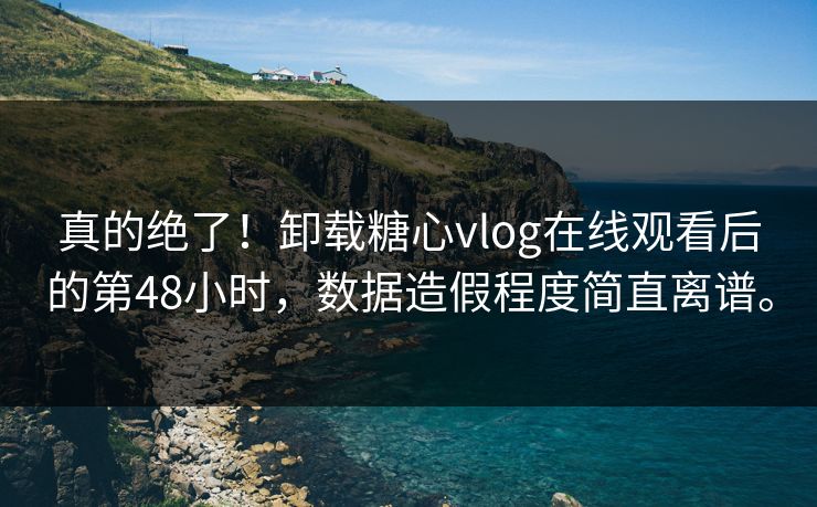 真的绝了！卸载糖心vlog在线观看后的第48小时，数据造假程度简直离谱。