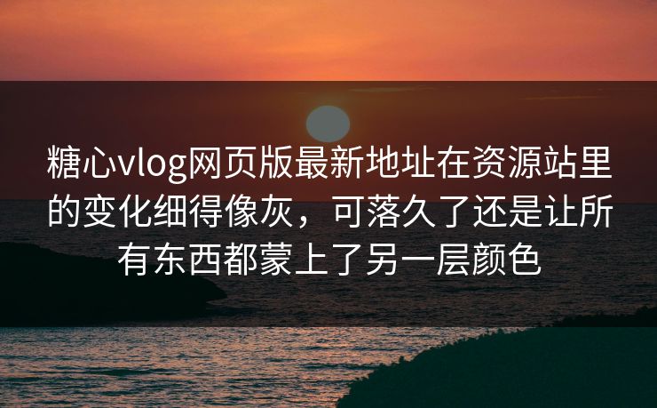 糖心vlog网页版最新地址在资源站里的变化细得像灰，可落久了还是让所有东西都蒙上了另一层颜色