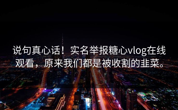 说句真心话！实名举报糖心vlog在线观看，原来我们都是被收割的韭菜。