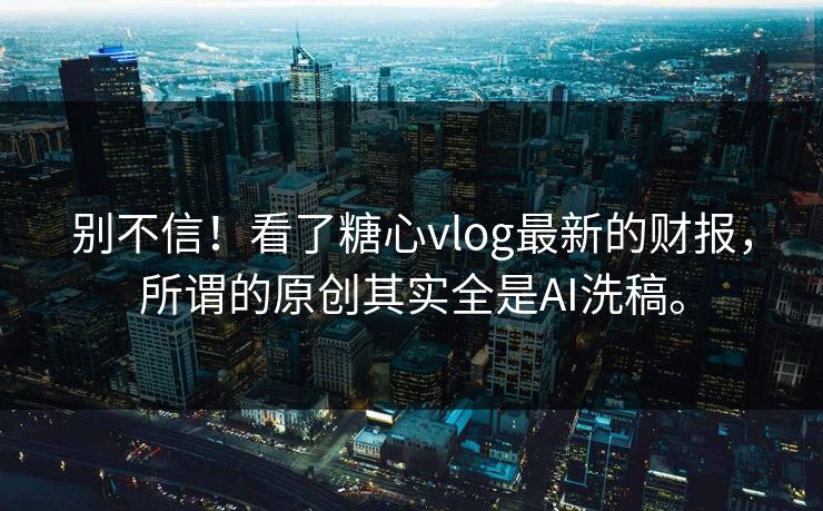 别不信！看了糖心vlog最新的财报，所谓的原创其实全是AI洗稿。
