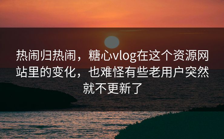 热闹归热闹，糖心vlog在这个资源网站里的变化，也难怪有些老用户突然就不更新了