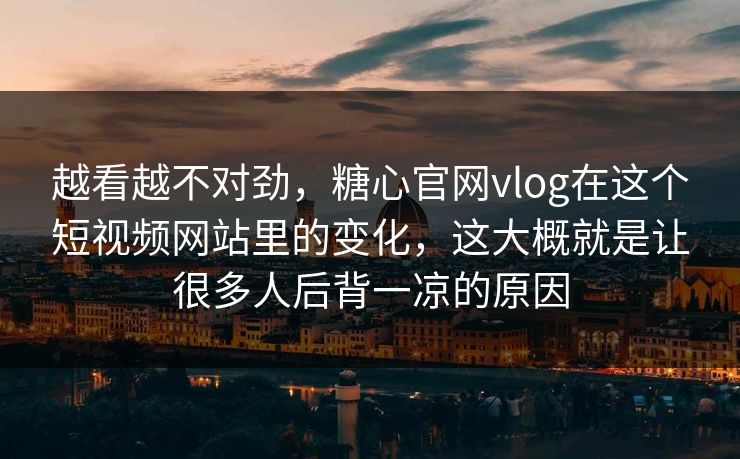 越看越不对劲，糖心官网vlog在这个短视频网站里的变化，这大概就是让很多人后背一凉的原因