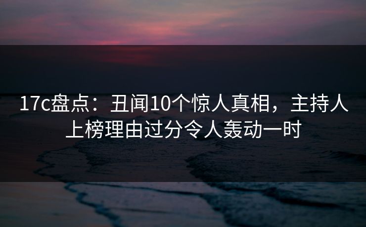 17c盘点：丑闻10个惊人真相，主持人上榜理由过分令人轰动一时