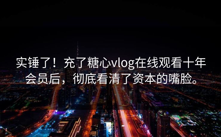 实锤了！充了糖心vlog在线观看十年会员后，彻底看清了资本的嘴脸。