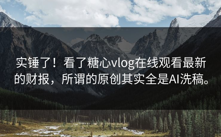 实锤了！看了糖心vlog在线观看最新的财报，所谓的原创其实全是AI洗稿。
