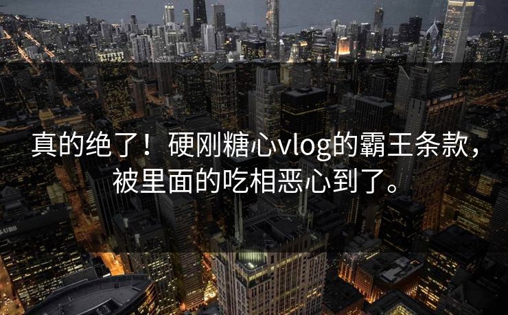 真的绝了！硬刚糖心vlog的霸王条款，被里面的吃相恶心到了。