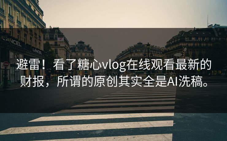 避雷！看了糖心vlog在线观看最新的财报，所谓的原创其实全是AI洗稿。