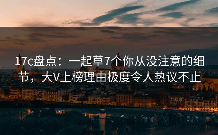 17c盘点：一起草7个你从没注意的细节，大V上榜理由极度令人热议不止
