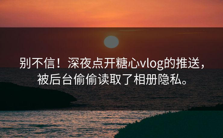 别不信！深夜点开糖心vlog的推送，被后台偷偷读取了相册隐私。