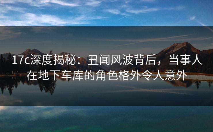 17c深度揭秘：丑闻风波背后，当事人在地下车库的角色格外令人意外
