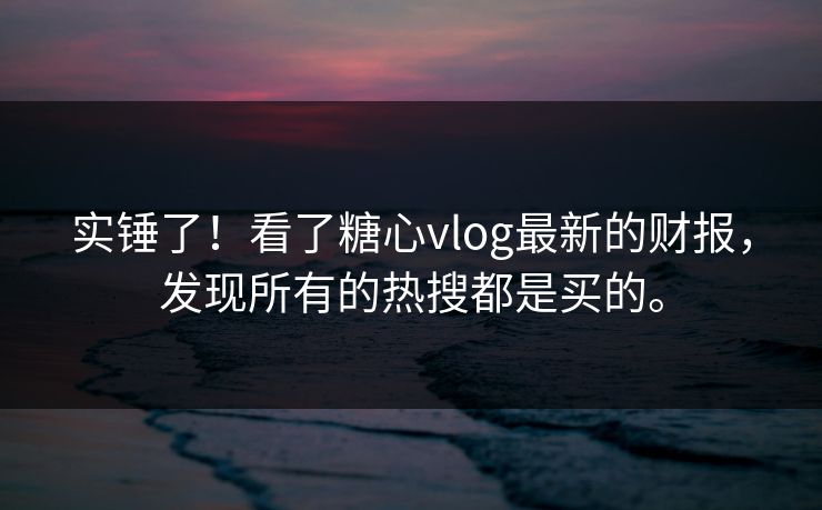 实锤了！看了糖心vlog最新的财报，发现所有的热搜都是买的。