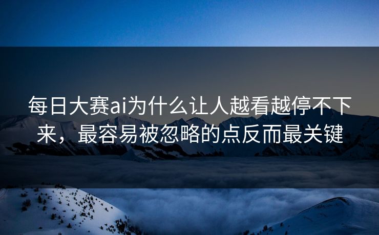 每日大赛ai为什么让人越看越停不下来，最容易被忽略的点反而最关键