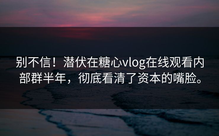 别不信！潜伏在糖心vlog在线观看内部群半年，彻底看清了资本的嘴脸。