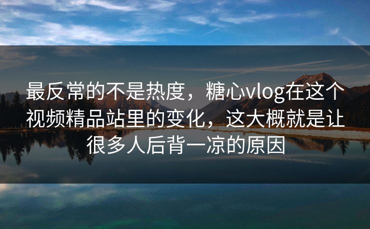 最反常的不是热度，糖心vlog在这个视频精品站里的变化，这大概就是让很多人后背一凉的原因