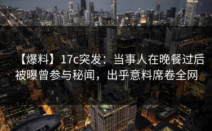 【爆料】17c突发：当事人在晚餐过后被曝曾参与秘闻，出乎意料席卷全网