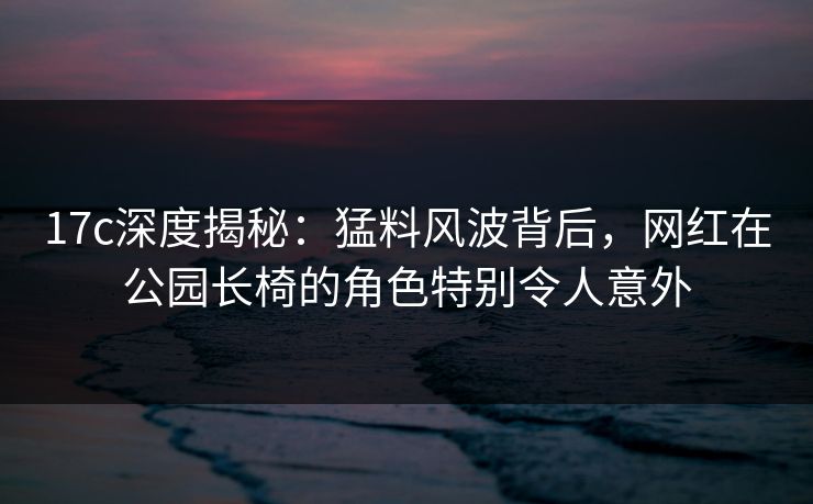 17c深度揭秘：猛料风波背后，网红在公园长椅的角色特别令人意外